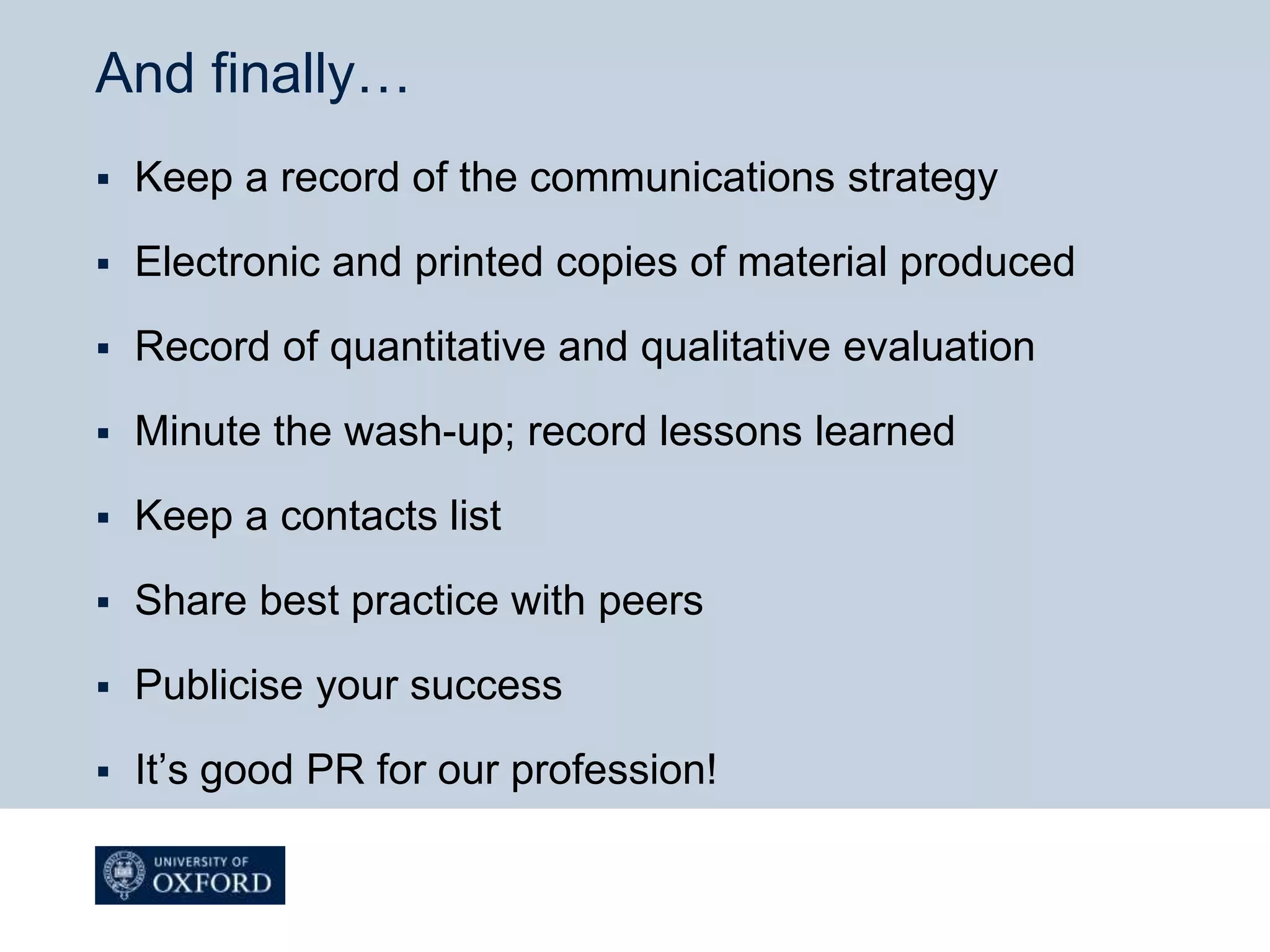 And finally…
 Keep a record of the communications strategy
 Electronic and printed copies of material produced
 Record of quantitative and qualitative evaluation
 Minute the wash-up; record lessons learned
 Keep a contacts list
 Share best practice with peers
 Publicise your success
 It’s good PR for our profession!
 