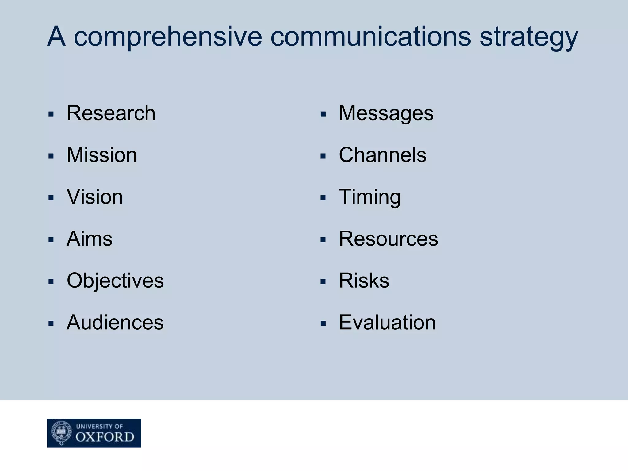 A comprehensive communications strategy
 Research
 Mission
 Vision
 Aims
 Objectives
 Audiences
 Messages
 Channels
 Timing
 Resources
 Risks
 Evaluation
 