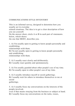 COMMUNICATIONS STYLE INVENTORY
This is an informal survey, designed to determine how you
usually act in everyday
related situations. The idea is to get a clear description of how
you see yourself.
On the answer sheet, circle A or B in each pair of statements
below, which shows
the one that MOST, describes you.
1. A) I'm usually open to getting to know people personally and
establishing
relationships with them.
B) I'm not usually open to getting to know people personally
and establishing
relationships with them.
2. A) I usually react slowly and deliberately.
B) I usually react quickly and spontaneously.
3. A) I'm usually guarded about other people's use of my time.
B) I'm usually open to other people's use of my time.
4. A) I usually introduce myself at social gatherings.
B) I usually wait for others to introduce themselves to me at
social
gatherings.
5. A) I usually focus my conversations on the interests of the
people involved,
even if that means straying from the business or subject at hand.
B) I usually focus my conversations on the tasks, issues,
 