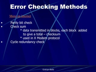 Error Checking Methods
    More on internet

•   Parity bit check
•   Check sum
           * data transmitted in blocks, each block added
              to give a total – checksum
           * used in X Modem protocol
•   Cycle redundancy check




                          Graham Betts
 
