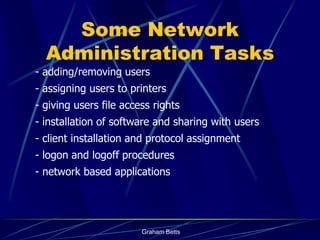 Some Network
  Administration Tasks
- adding/removing users
- assigning users to printers
- giving users file access rights
- installation of software and sharing with users
- client installation and protocol assignment
- logon and logoff procedures
- network based applications




                        Graham Betts
 