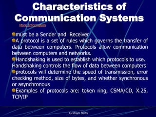 Characteristics of
 Communication Systems
   More Information

 must be a Sender and Receiver
 A protocol is a set of rules which governs the transfer of
data between computers. Protocols allow communication
between computers and networks.
 Handshaking is used to establish which protocols to use.
Handshaking controls the flow of data between computers
 protocols will determine the speed of transmission, error
checking method, size of bytes, and whether synchronous
or asynchronous
 Examples of protocols are: token ring, CSMA/CD, X.25,
TCP/IP

                        Graham Betts
 