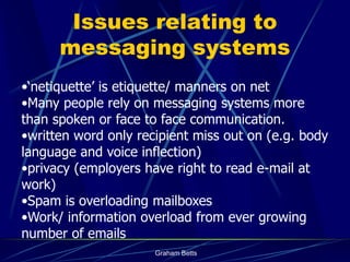 Issues relating to
      messaging systems
•‘netiquette’ is etiquette/ manners on net
•Many people rely on messaging systems more
than spoken or face to face communication.
•written word only recipient miss out on (e.g. body
language and voice inflection)
•privacy (employers have right to read e-mail at
work)
•Spam is overloading mailboxes
•Work/ information overload from ever growing
number of emails
                      Graham Betts
 