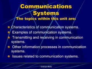 Communications
        Systems
  The topics within this unit are:

Characteristics of communication systems.
 Examples of communication systems.
 Transmitting and receiving in communication
systems.
 Other information processes in communication
systems.
 Issues related to communication systems.

                 Graham Betts
 