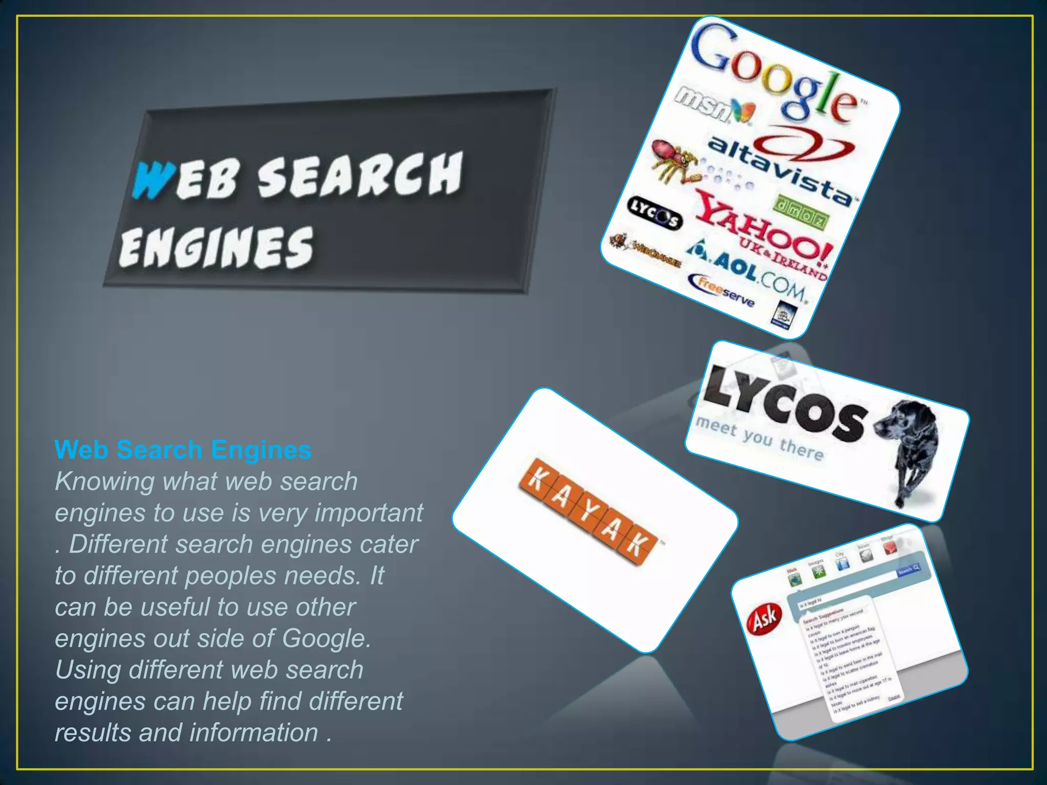 Web Search Engines
Knowing what web search
engines to use is very important
. Different search engines cater
to different peoples needs. It
can be useful to use other
engines out side of Google.
Using different web search
engines can help find different
results and information .
 