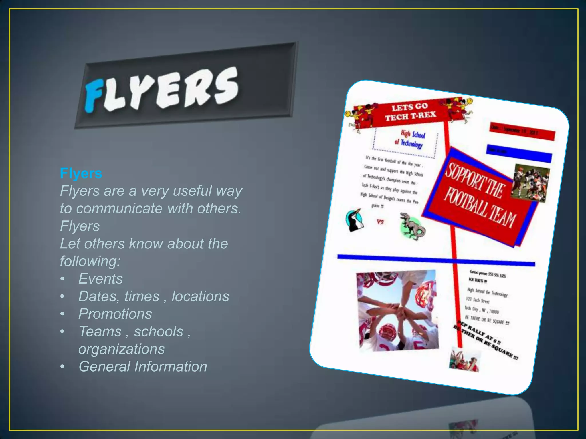 Flyers
Flyers are a very useful way
to communicate with others.
Flyers
Let others know about the
following:
• Events
• Dates, times , locations
• Promotions
• Teams , schools ,
    organizations
• General Information
 