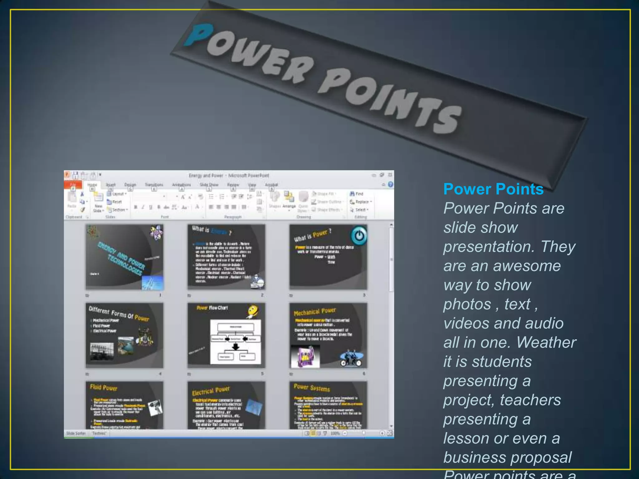 Power Points
Power Points are
slide show
presentation. They
are an awesome
way to show
photos , text ,
videos and audio
all in one. Weather
it is students
presenting a
project, teachers
presenting a
lesson or even a
business proposal
 