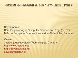 COMMUNICATIONS SYSTEMS AND NETWORKING – PART 2
Sayed Ahmed
BSc. Engineering in Computer Science and Eng. (BUET)
MSc. in Computer Science, University of Manitoba, Canada
Owner
Justetc (Just et cetera) Technologies, Canada
http://www.justetc.net
http://sayed.justetc.net
sayed@justetc.net
 