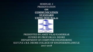 SEMINAR -I
PRESENTATION
ON
COMMUNICATION
STANDARD
USING IEEE 802.11
PRESENTED BY:AMEY VILAS KAMERKAR
GUIDED BY:PROF.DR.S.S. DEORE
DEPARTMENT OF COMPUTER ENGINEERING
S.S.V.P.S.’s B.S. DEORE COLLEGE OF ENGINEERING,DHULE
2017-2018
 
