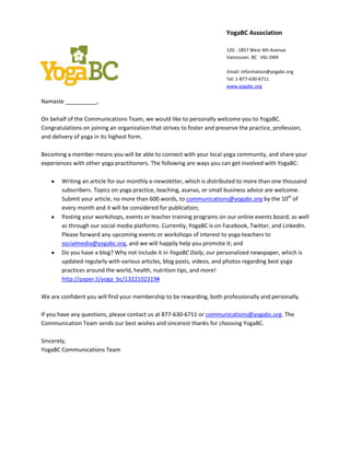 YogaBC Association

                                                                          120 - 1857 West 4th Avenue
                                                                          Vancouver, BC V6J 1M4

                                                                          Email: information@yogabc.org
                                                                          Tel: 1-877-630-6711
                                                                          www.yogabc.org


Namaste __________,

On behalf of the Communications Team, we would like to personally welcome you to YogaBC.
Congratulations on joining an organization that strives to foster and preserve the practice, profession,
and delivery of yoga in its highest form.

Becoming a member means you will be able to connect with your local yoga community, and share your
experiences with other yoga practitioners. The following are ways you can get involved with YogaBC:

        Writing an article for our monthly e-newsletter, which is distributed to more than one thousand
        subscribers. Topics on yoga practice, teaching, asanas, or small business advice are welcome.
        Submit your article, no more than 600 words, to communications@yogabc.org by the 10th of
        every month and it will be considered for publication;
        Posting your workshops, events or teacher training programs on our online events board, as well
        as through our social media platforms. Currently, YogaBC is on Facebook, Twitter, and LinkedIn.
        Please forward any upcoming events or workshops of interest to yoga teachers to
        socialmedia@yogabc.org, and we will happily help you promote it; and
        Do you have a blog? Why not include it in YogaBC Daily, our personalized newspaper, which is
        updated regularly with various articles, blog posts, videos, and photos regarding best yoga
        practices around the world, health, nutrition tips, and more!
        http://paper.li/yoga_bc/1322102319#

We are confident you will find your membership to be rewarding, both professionally and personally.

If you have any questions, please contact us at 877-630-6711 or communications@yogabc.org. The
Communication Team sends our best wishes and sincerest thanks for choosing YogaBC.

Sincerely,
YogaBC Communications Team
 