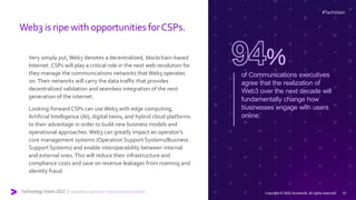 Web3 is ripe with opportunities forCSPs.
Very simply put,Web3 denotes a decentralized, blockchain-based
Internet. CSPs will play a critical role in the next web revolution for
they manage the communications networks thatWeb3 operates
on.Their networks will carry the data traffic that provides
decentralized validation and seamless integration of the next
generation of the internet.
Looking-forward CSPs can use Web3 with edge computing,
Artificial Intelligence (AI), digital twins, and hybrid cloud platforms
to their advantage in order to build new business models and
operational approaches. Web3 can greatly impact an operator’s
core management systems (Operation Support Systems/Business
Support Systems) and enable interoperability between internal
and external ones.This will reduce their infrastructure and
compliance costs and save on revenue leakages from roaming and
identity fraud.
of Communications executives
agree that the realization of
Web3 over the next decade will
fundamentally change how
businesses engage with users
online.
%
#TechVision
Technology Vision 2022 | accenture.com/tech-vision-communications Copyright © 2022 Accenture. All rights reserved. 10
 