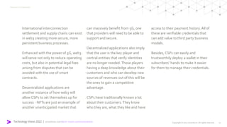 Technology Vision 2022 | accenture.com/tech-vision-communications
International interconnection
settlement and supply chains can exist
in web3 creating more secure, more
persistent business processes.
Enhanced with the power of 5G, web3
will serve not only to reduce operating
costs, but also in potential legal fees
arising from disputes that can be
avoided with the use of smart
contracts.
Decentralized applications are
another instance of how web3 will
allow CSPs to set themselves up for
success - NFTs are just an example of
another unanticipated market that
can massively benefit from 5G, one
that providers will need to be able to
support and secure.
Decentralized applications also imply
that the user is the key player and
central entities that verify identities
are no longer needed. Those players
having a deep knowledge about their
customers and who can develop new
sources of revenues out of this will be
the ones to gain a competitive
advantage.
CSPs have traditionally known a lot
about their customers. They know
who they are, what they like and have
access to their payment history. All of
these are verifiable credentials that
can add value to third party business
models.
Besides, CSPs can easily and
trustworthily deploy a wallet in their
subscribers’ hands to make it easier
for them to manage their credentials.
Meet me in the Metaverse
Copyright © 2022 Accenture. All rights reserved. 11
 