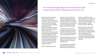 Technology Vision 2022 | accenture.com/tech-vision-communications
Meet me in the Metaverse
Edge computing is powering
CSPs as they modernize
networks, create multi-partner
ecosystems, seek new sources of
revenue, and drive serverless
computing to process deadline-
oriented jobs more
efficiently. Quantum enhances
edge by enabling data analysis
closer to the source,
consequently improving security
and processing speed.Together,
these technologies are set to
revolutionize both cybersecurity
and the Internet and generate
new growth opportunities for
CSPs and the businesses and
customers they serve across
multiple industries:
CSPs could deliver improved
customer-centric services by
enhancing edge analytics with
quantum capabilities: bringing
compute closer to end users and
thus speeding up the decisioning
process by simplifying pricing,
billing, and delivery processes.
Through data input from live
monitoring sensors, carriers will
be able to constantly optimize
routes and cargo space resulting
in price reductions for clients.
The pharmaceutical sector could
speed up the development and
testing processes for new and
existing drugs.
The bandwidth and low latency
provided by 5G allied with an
edge computing network and
quantum capabilities means
industrial players can process real
time machinery data, perform
large-scale data simulations, and
optimize decision-making
concerning future operations.
But all this is just starting with
existing applications.As we
discover and innovate in 5G and
the metaverse, undoubtedly new
business applications will
arise. CSPs who are already
immersed in quantum and edge
will have the advantage and the
expertise.
#TechVision
Copyright © 2022 Accenture. All rights reserved. 20
CSPsarealreadyleveraging edge andconnectivity tobuildvertically
integratedindustrysolutions.Addingquantumwill enhanceit all.
 