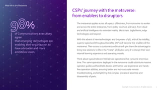 CSPs’ journey with the metaverse:
from enablers to disruptors
ofCommunications executives
agree
that emerging technologies are
enabling their organization to
have a broader and more
ambitious vision.
% The metaverse applies across all aspects of business, from consumer to worker
and across the entire enterprise; from reality to virtual and back; from cloud
and artificial intelligence to extended reality, blockchain, digital twins, edge
technologies and beyond.
With the advent of new technologies and the power of 5G, with all its mobility,
superior speed and throughput benefits, CSPs will become the enablers of the
metaverse.Their access to customers and trust will give them the advantage to
bring new solutions to life in the “meta”, while also using it to disrupt their own
internal learning experience and operating models.
Think about typical telecom field service operations that consume enormous
time.The same operations deployed in the metaverse could substitute massive
operator guides and handheld devices with better user experience and hands-
free operation abilities, ensuring better and more accurate remote
troubleshooting, and simplifying the complex process of assembly and
disassembly of parts.
Meet Me in the Metaverse
Copyright © 2022 Accenture. All rights reserved. 5
 