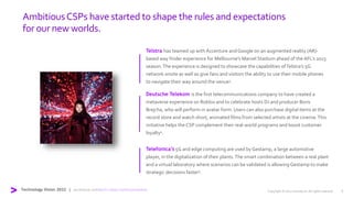 AmbitiousCSPs have started to shape the rules and expectations
for our new worlds.
Telefonica’s 5G and edge computing are used by Gestamp, a large automotive
player, in the digitalization of their plants.The smart combination between a real plant
and a virtual laboratory where scenarios can be validated is allowing Gestamp to make
strategic decisions faster5.
Deutsche Telekom is the first telecommunications company to have created a
metaverse experience on Roblox and to celebrate hosts DJ and producer Boris
Brejcha, who will perform in avatar form. Users can also purchase digital items at the
record store and watch short, animated films from selected artists at the cinema.This
initiative helps the CSP complement their real-world programs and boost customer
loyalty4.
Copyright © 2022 Accenture. All rights reserved. 6
Technology Vision 2022 | accenture.com/tech-vision-communications
Telstra has teamed up with Accenture andGoogle on an augmented reality (AR)-
based way finder experience for Melbourne’s Marvel Stadium ahead of theAFL’s 2023
season.The experience is designed to showcase the capabilities ofTelstra’s 5G
network onsite as well as give fans and visitors the ability to use their mobile phones
to navigate their way around the venue3.
 