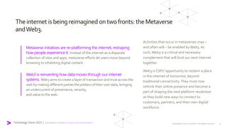 Theinternet isbeingreimagined ontwofronts: theMetaverse
andWeb3.
Metaverse initiatives are re-platforming the internet, reshaping
how people experience it. Instead of the internet as a disparate
collection of sites and apps, metaverse efforts let users move beyond
browsing to inhabiting digital content.
Activities that occur in metaverses may –
and often will – be enabled by Web3. As
such, Web3 is a critical and necessary
complement that will bind our next internet
together.
Web3 is CSPs' opportunity to reclaim a place
in the internet of tomorrow, beyond
traditional connectivity. They must now
rethink their online presence and become a
part of shaping the next platform revolution
as they build new ways to connect to
customers, partners, and their own digital
workforce.
Web3 is reinventing how data moves through our internet
systems. Web3 aims to create a layer of transactionand trustacross the
web by making different parties the arbiters of their own data, bringing
an undercurrentof provenance, veracity,
and value to the web.
Copyright © 2022 Accenture. All rights reserved. 9
Technology Vision 2022 | accenture.com/tech-vision-communications
 