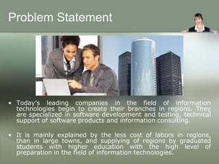 Problem Statement




• Today’s leading companies in the field of information
  technologies begin to create their branches in regions. They
  are specialized in software development and testing, technical
  support of software products and information consulting.

• It is mainly explained by the less cost of labors in regions,
  than in large towns, and supplying of regions by graduated
  students with higher education with the high level of
  preparation in the field of information technologies.
 