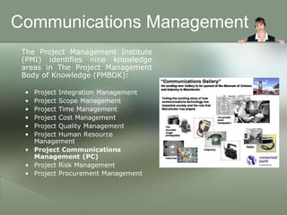 Communications Management
 The Project Management Institute
 (PMI) identifies nine knowledge
 areas in The Project Management
 Body of Knowledge (PMBOK):

 • Project Integration Management
 • Project Scope Management
 • Project Time Management
 • Project Cost Management
 • Project Quality Management
 • Project Human Resource
   Management
 • Project Communications
   Management (PC)
 • Project Risk Management
 • Project Procurement Management
 