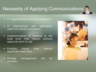 Necessity of Applying Communications

• IT responsibilities are not consistent

• IT relationships with application
  users not always consistent

• Implementation of systems at the
  local level may require political
  approval prior to use

• Funding      issues   may      require
  significant lead time

• Change      management       can    be
  complex
 