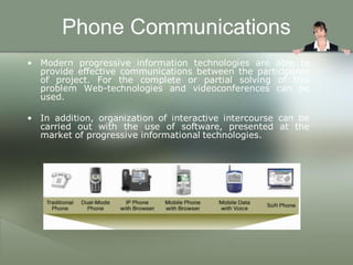 Phone Communications
• Modern progressive information technologies are able to
  provide effective communications between the participants
  of project. For the complete or partial solving of this
  problem Web-technologies and videoconferences can be
  used.

• In addition, organization of interactive intercourse can be
  carried out with the use of software, presented at the
  market of progressive informational technologies.
 