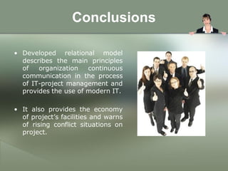 Conclusions

• Developed relational model
  describes the main principles
  of   organization   continuous
  communication in the process
  of IT-project management and
  provides the use of modern IT.

• It also provides the economy
  of project’s facilities and warns
  of rising conflict situations on
  project.
 