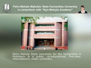 Petro Mohyla Mykolaiv State Humanities University
    in consortium with “Kyiv-Mohyla Academy”




Petro Mohyla State University for the Humanities in
Mykolayiv is a public, co-educational, five-year,
interrelations, urban university.
 