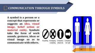 COMMUNICATION THROUGH SYMBOLS
A symbol is a person or a
concept that represents or
suggests an idea, visual
image, belief action or
material entity. Symbols
take the form of work
sounds, gestures, ideas or
visual image so as to
communicate with others.
14
 