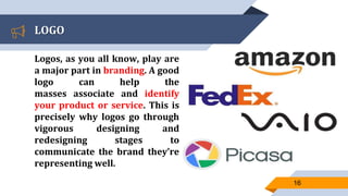 LOGO
Logos, as you all know, play are
a major part in branding. A good
logo can help the
masses associate and identify
your product or service. This is
precisely why logos go through
vigorous designing and
redesigning stages to
communicate the brand they’re
representing well.
16
 