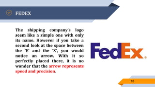 FEDEX
The shipping company’s logo
seem like a simple one with only
its name. However if you take a
second look at the space between
the ‘E’ and the ‘X’, you would
notice an arrow. With it so
perfectly placed there, it is no
wonder that the arrow represents
speed and precision.
18
 