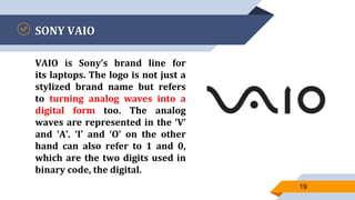 SONY VAIO
VAIO is Sony’s brand line for
its laptops. The logo is not just a
stylized brand name but refers
to turning analog waves into a
digital form too. The analog
waves are represented in the ‘V’
and ‘A’. ‘I’ and ‘O’ on the other
hand can also refer to 1 and 0,
which are the two digits used in
binary code, the digital.
19
 