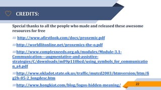 CREDITS:
Special thanks to all the people who made and released these awesome
resources for free
▰ http://www.afirstlook.com/docs/proxemic.pdf
▰http://worldlitonline.net/proxemics-the-o.pdf
▰http://www.complexneeds.org.uk/modules/Module-3.1-
Communication---augmentative-and-assistive-
strategies/C/downloads/m09p110bcd/using_symbols_for_communicatio
n_a4.pdf
▰http://www.okladot.state.ok.us/traffic/mutcd2003/htmversion/htm/fi
g2h-05-2_longdesc.htm
▰http://www.hongkiat.com/blog/logos-hidden-meaning/ 22
 
