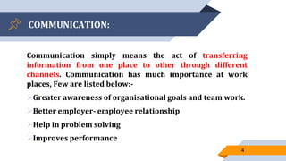 COMMUNICATION:
Communication simply means the act of transferring
information from one place to other through different
channels. Communication has much importance at work
places, Few are listed below:-
Greater awareness of organisational goals and team work.
Better employer- employee relationship
Help in problem solving
Improves performance
4
 