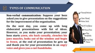 TYPES OF COMMUNICATION
Non-verbal communication: Suppose your boss
asked you to give presentation on the suggestions
for the improvement of the organisation.
On the next day, you come up with long
elaborated presentations with list of ideas.
However, as you make your presentation; your
boss starts yawn, sits back casually, clenches his
jaws muscles, looks out of the window and begin
to frown, at the end of presentation he gets up
and thank you for your presentation in an angry
voice and gives you a curt handshake. 6
 