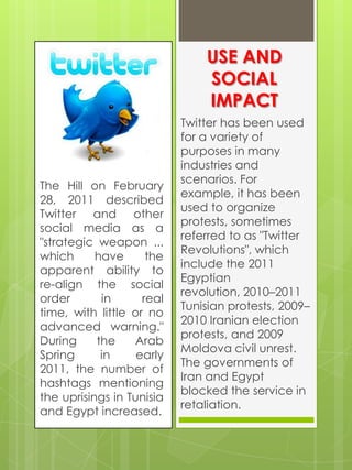 USE AND
                               SOCIAL
                               IMPACT
                           Twitter has been used
                           for a variety of
                           purposes in many
                           industries and
                           scenarios. For
The Hill on February
                           example, it has been
28, 2011 described
                           used to organize
Twitter and other
                           protests, sometimes
social media as a
                           referred to as "Twitter
"strategic weapon ...
                           Revolutions", which
which      have      the
                           include the 2011
apparent ability to
                           Egyptian
re-align the social
                           revolution, 2010–2011
order       in      real
                           Tunisian protests, 2009–
time, with little or no
                           2010 Iranian election
advanced warning."
                           protests, and 2009
During     the    Arab
                           Moldova civil unrest.
Spring      in     early
                           The governments of
2011, the number of
                           Iran and Egypt
hashtags mentioning
                           blocked the service in
the uprisings in Tunisia
                           retaliation.
and Egypt increased.
 