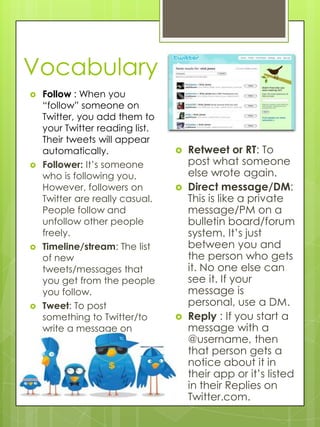 Vocabulary
   Follow : When you
    “follow” someone on
    Twitter, you add them to
    your Twitter reading list.
    Their tweets will appear
    automatically.                  Retweet or RT: To
   Follower: It’s someone           post what someone
    who is following you.            else wrote again.
    However, followers on           Direct message/DM:
    Twitter are really casual.       This is like a private
    People follow and                message/PM on a
    unfollow other people            bulletin board/forum
    freely.                          system. It’s just
   Timeline/stream: The list        between you and
    of new                           the person who gets
    tweets/messages that             it. No one else can
    you get from the people          see it. If your
    you follow.                      message is
   Tweet: To post                   personal, use a DM.
    something to Twitter/to         Reply : If you start a
    write a message on               message with a
    Twitter.                         @username, then
                                     that person gets a
                                     notice about it in
                                     their app or it’s listed
                                     in their Replies on
                                     Twitter.com.
 