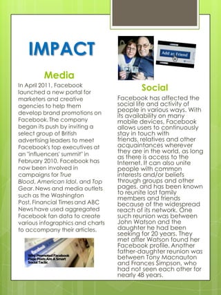 IMPACT
         Media
In April 2011, Facebook
launched a new portal for
                                          Social
marketers and creative            Facebook has affected the
agencies to help them             social life and activity of
develop brand promotions on
                                  people in various ways. With
                                  its availability on many
Facebook. The company             mobile devices, Facebook
began its push by inviting a      allows users to continuously
select group of British           stay in touch with
advertising leaders to meet       friends, relatives and other
Facebook's top executives at      acquaintances wherever
an "influencers' summit" in
                                  they are in the world, as long
                                  as there is access to the
February 2010. Facebook has       Internet. It can also unite
now been involved in              people with common
campaigns for True                interests and/or beliefs
Blood, American Idol, and Top     through groups and other
Gear. News and media outlets      pages, and has been known
such as the Washington            to reunite lost family
                                  members and friends
Post, Financial Times and ABC     because of the widespread
News have used aggregated         reach of its network. One
Facebook fan data to create       such reunion was between
various infographics and charts   John Watson and the
to accompany their articles.      daughter he had been
                                  seeking for 20 years. They
                                  met after Watson found her
                                  Facebook profile. Another
                                  father-daughter reunion was
                                  between Tony Macnauton
                                  and Frances Simpson, who
                                  had not seen each other for
                                  nearly 48 years.
 