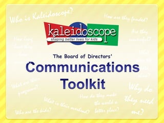 Who is Kaleidoscope? How are they funded? Are they successful? How long have they been around? The Board of Directors&apos; What does the data show? Communications Toolkit What are their programs? Why do they need me? How do they make          the world a           better place? What is their overhead? Who are the kids? 