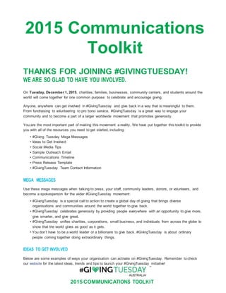 2015 COMMUNICATIONS TOOLKIT
2015 Communications
Toolkit
THANKS FOR JOINING #GIVINGTUESDAY!
WE ARE SO GLAD TO HAVE YOU INVOLVED.
On Tuesday, December 1, 2015, charities, families, businesses, community centers, and students around the
world will come together for one common purpose: to celebrate and encourage giving.
Anyone, anywhere can get involved in #GivingTuesday and give back in a way that is meaningful to them.
From fundraising to volunteering to pro bono service, #GivingTuesday is a great way to engage your
community and to become a part of a larger worldwide movement that promotes generosity.
You are the most important part of making this movement a reality. We have put together this toolkit to provide
you with all of the resources you need to get started, including:
• #Giving Tuesday Mega Messages
• Ideas to Get Involved
• Social Media Tips
• Sample Outreach Email
• Communications Timeline
• Press Release Template
• #GivingTuesday Team Contact Information
MEGA MESSAGES
Use these mega messages when talking to press, your staff, community leaders, donors, or volunteers, and
become a spokesperson for the wider #GivingTuesday movement:
• #GivingTuesday is a special call to action to create a global day of giving that brings diverse
organisations and communities around the world together to give back.
• #GivingTuesday celebrates generosity by providing people everywhere with an opportunity to give more,
give smarter, and give great.
• #GivingTuesday unifies charities, corporations, small business, and individuals from across the globe to
show that the world gives as good as it gets.
• You don’t have to be a world leader or a billionaire to give back. #GivingTuesday is about ordinary
people coming together doing extraordinary things.
IDEAS TO GET INVOLVED
Below are some examples of ways your organisation can activate on #GivingTuesday. Remember to check
our website for the latest ideas, trends and tips to launch your #GivingTuesday initiative!
 