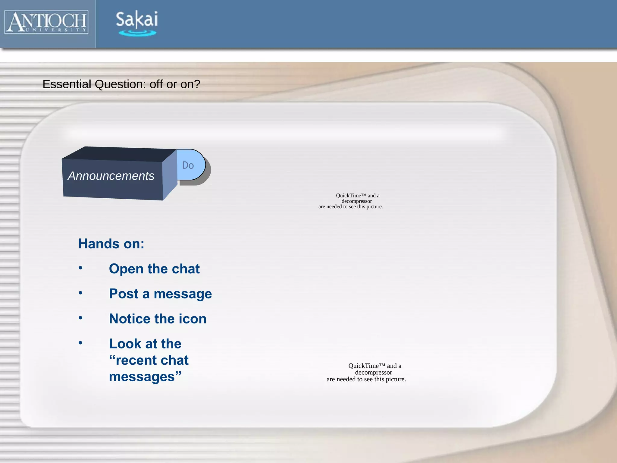 Essential Question: off or on?




                          Do
                           Do
    Announcements
                                         QuickTime™ and a
                                           decompressor
                                 are needed to see this picture.




      Hands on:
      •     Open the chat
      •     Post a message
      •     Notice the icon
      •     Look at the
            “recent chat                    QuickTime™ and a
                                              decompressor
            messages”               are needed to see this picture.
 
