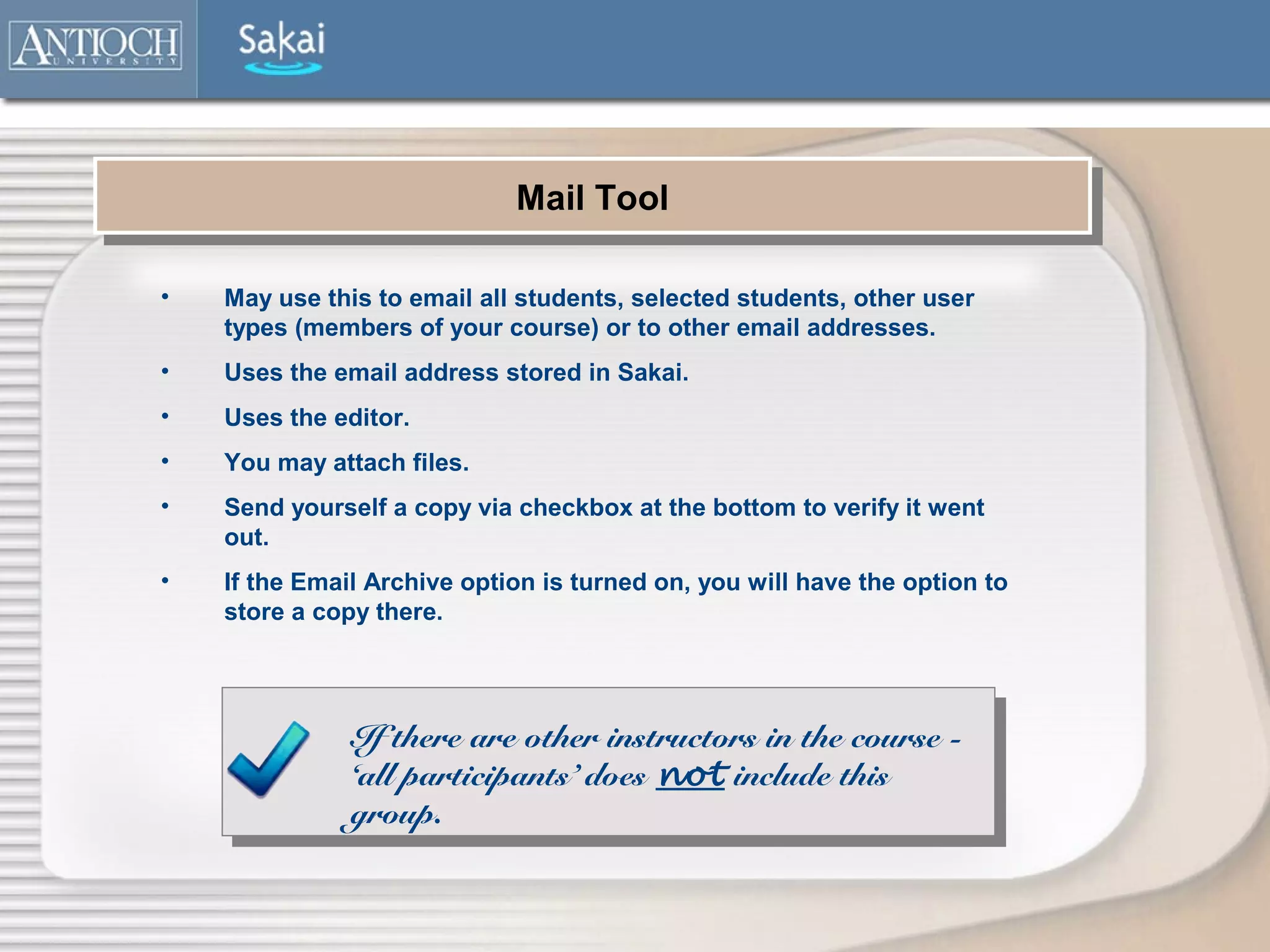 Mail Tool
                             Mail Tool

•   May use this to email all students, selected students, other user
    types (members of your course) or to other email addresses.
•   Uses the email address stored in Sakai.
•   Uses the editor.
•   You may attach files.
•   Send yourself a copy via checkbox at the bottom to verify it went
    out.
•   If the Email Archive option is turned on, you will have the option to
    store a copy there.




               If there are other instructors in the course -
               ‘all participants’ does not include this
               group.
 