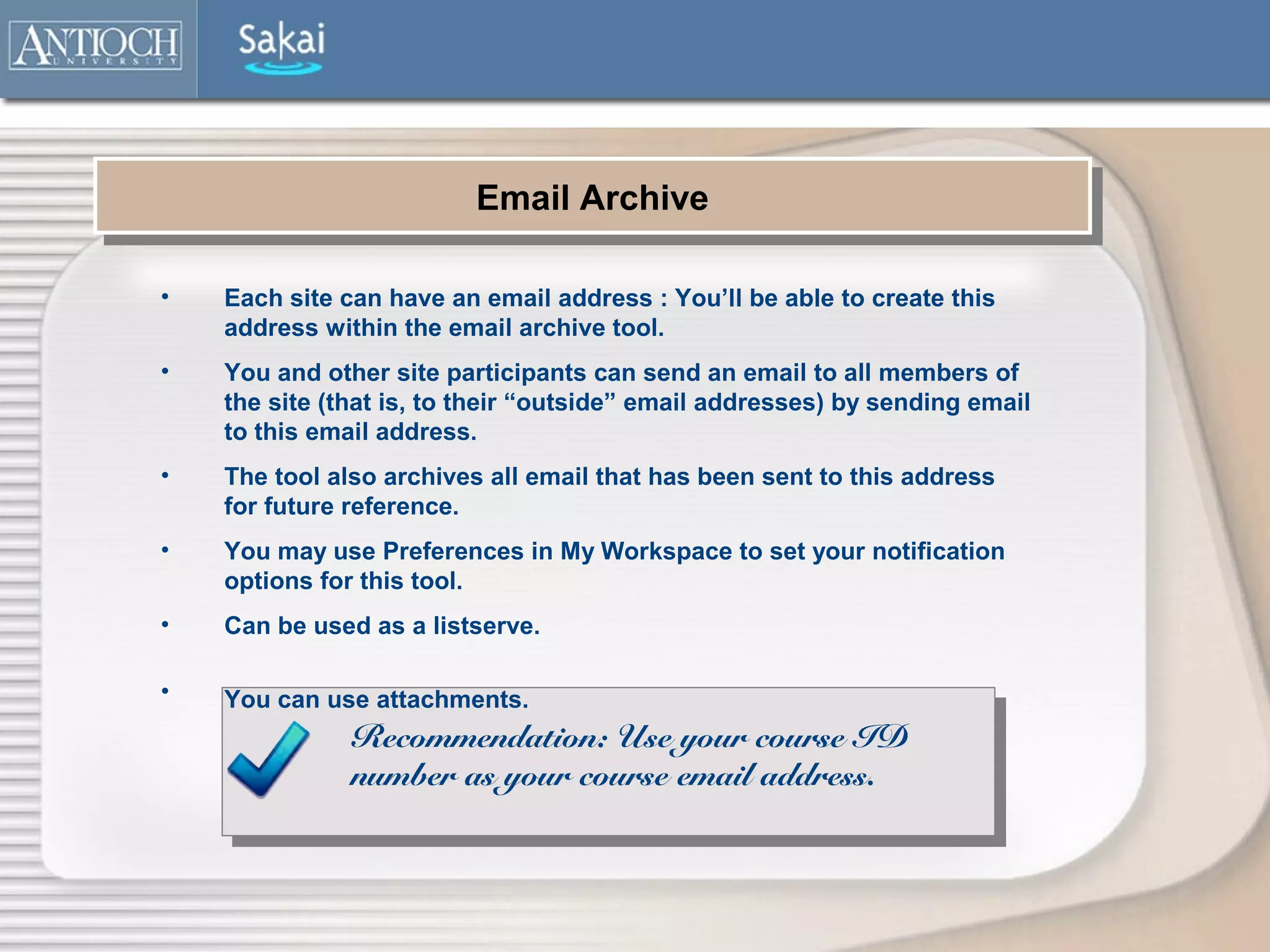 Email Archive
                          Email Archive

•   Each site can have an email address : You’ll be able to create this
    address within the email archive tool.
•   You and other site participants can send an email to all members of
    the site (that is, to their “outside” email addresses) by sending email
    to this email address.
•   The tool also archives all email that has been sent to this address
    for future reference.
•   You may use Preferences in My Workspace to set your notification
    options for this tool.
•   Can be used as a listserve.

•   You can use attachments.
               Recommendation: Use your course ID
               number as your course email address.
 