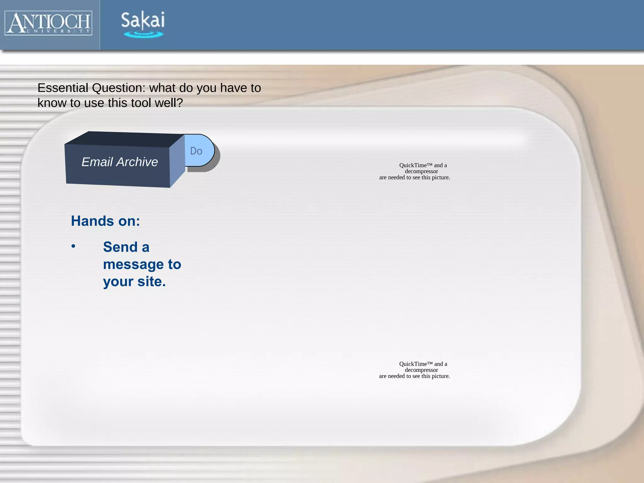 Essential Question: what do you have to
know to use this tool well?


                          Do
                           Do
         Email Archive                            QuickTime™ and a
                                                    decompressor
                                          are needed to see this picture.




     Hands on:
     •      Send a
            message to
            your site.




                                                  QuickTime™ and a
                                                    decompressor
                                          are needed to see this picture.
 