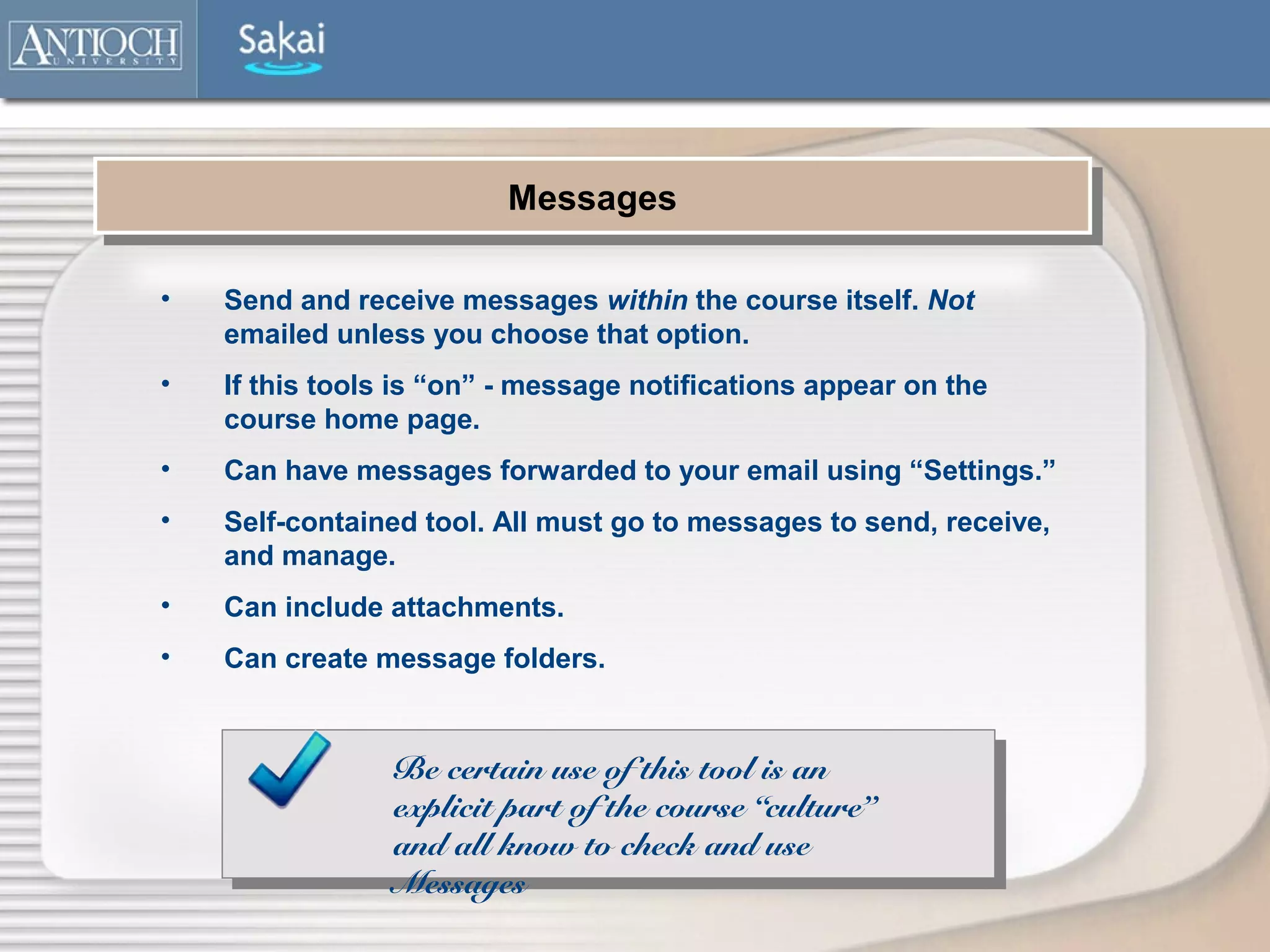 Messages
                         Messages

•   Send and receive messages within the course itself. Not
    emailed unless you choose that option.
•   If this tools is “on” - message notifications appear on the
    course home page.
•   Can have messages forwarded to your email using “Settings.”
•   Self-contained tool. All must go to messages to send, receive,
    and manage.
•   Can include attachments.
•   Can create message folders.


                 Be certain use of this tool is an
                 explicit part of the course “culture”
                 and all know to check and use
                 Messages
 