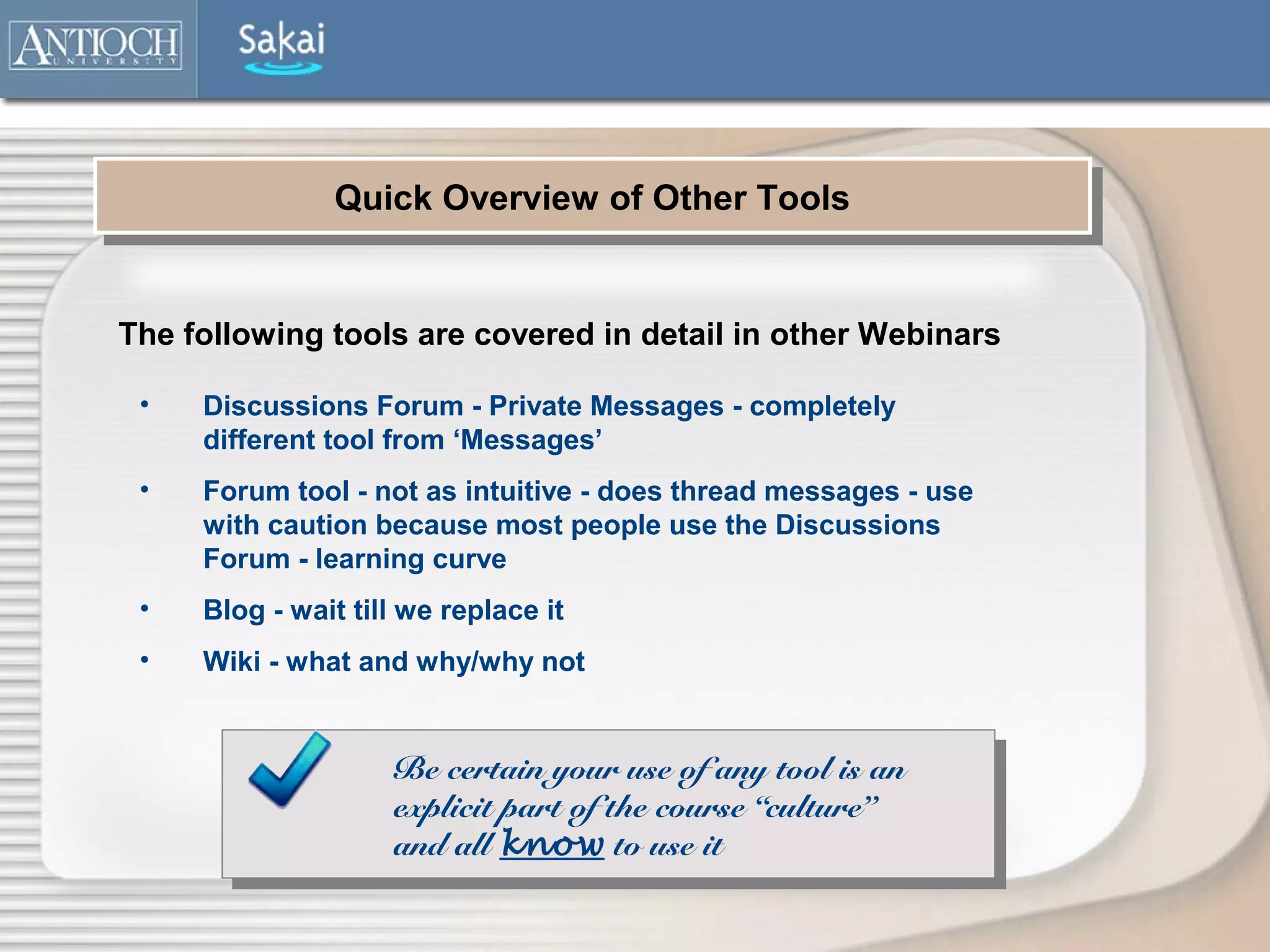 Quick Overview of Other Tools
               Quick Overview of Other Tools


The following tools are covered in detail in other Webinars

 •   Discussions Forum - Private Messages - completely
     different tool from ‘Messages’
 •   Forum tool - not as intuitive - does thread messages - use
     with caution because most people use the Discussions
     Forum - learning curve
 •   Blog - wait till we replace it
 •   Wiki - what and why/why not


                    Be certain your use of any tool is an
                    explicit part of the course “culture”
                    and all know to use it
 
