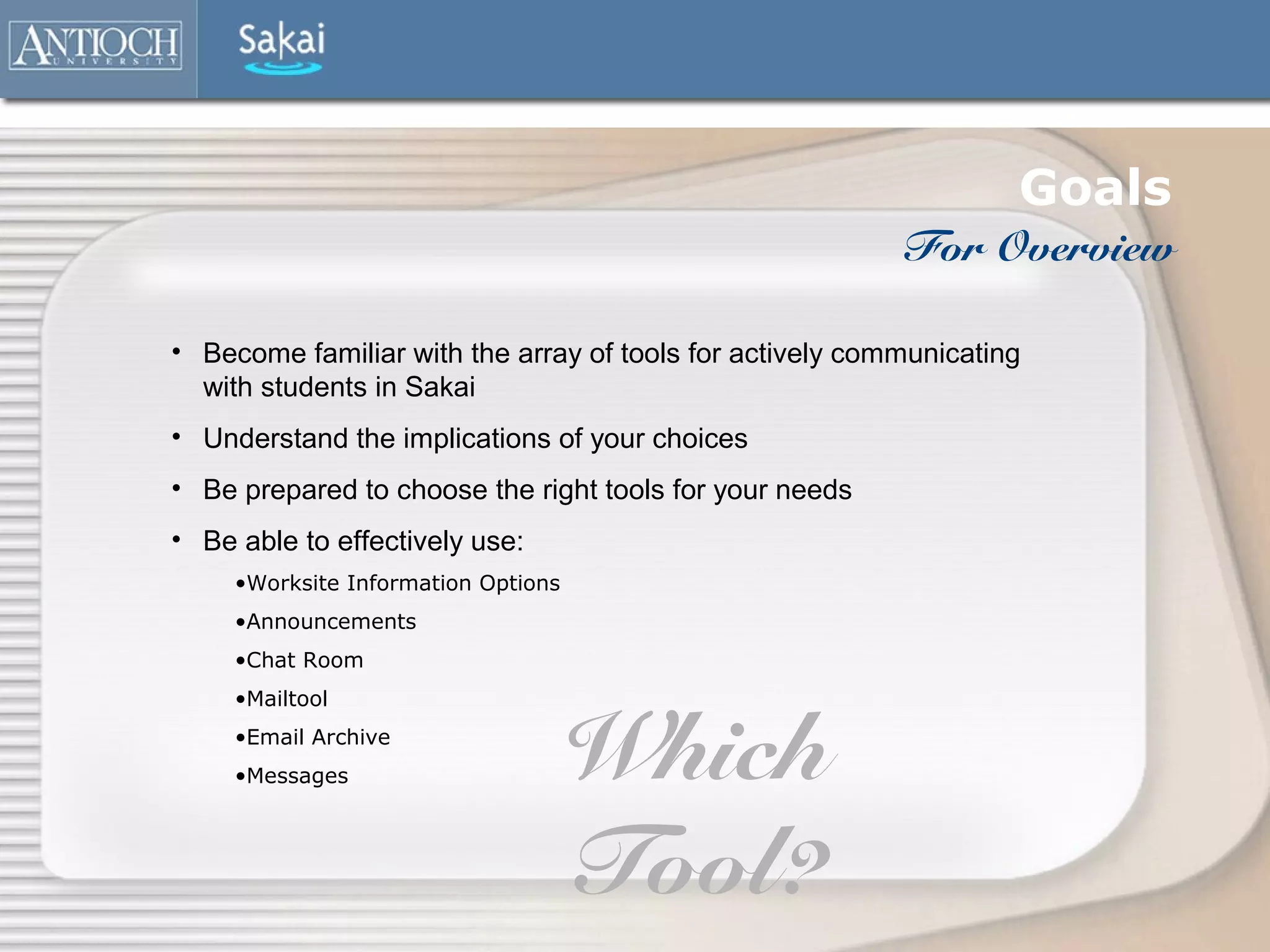 Goals
                                                          For Overview

• Become familiar with the array of tools for actively communicating
  with students in Sakai
• Understand the implications of your choices
• Be prepared to choose the right tools for your needs
• Be able to effectively use:
     •Worksite Information Options
     •Announcements
     •Chat Room
     •Mailtool
     •Email Archive
     •Messages                       Which
                                     Tool?
 