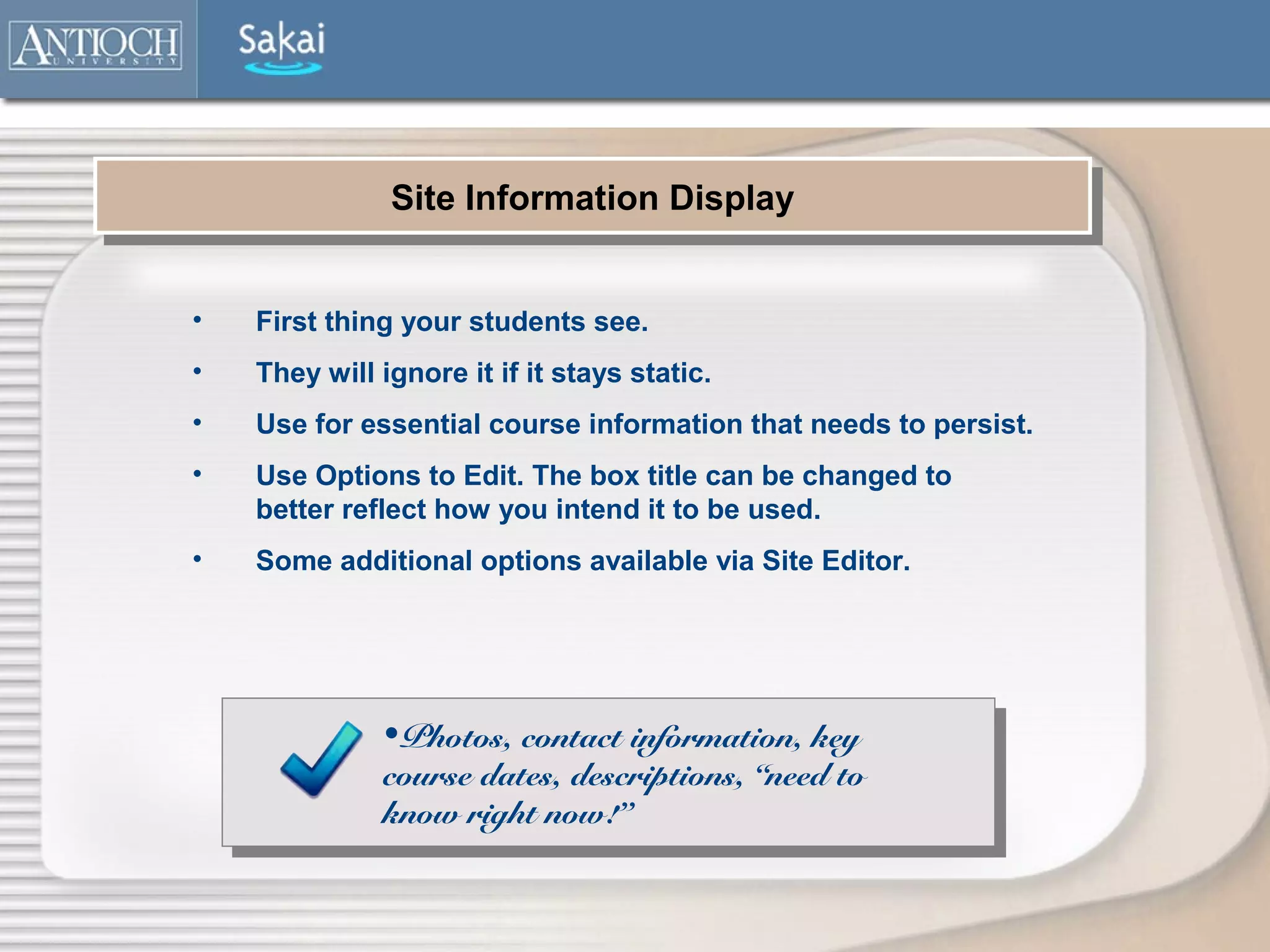 Site Information Display
               Site Information Display


•   First thing your students see.
•   They will ignore it if it stays static.
•   Use for essential course information that needs to persist.
•   Use Options to Edit. The box title can be changed to
    better reflect how you intend it to be used.
•   Some additional options available via Site Editor.




              •Photos, contact information, key
              course dates, descriptions, “need to
              know right now!”
 