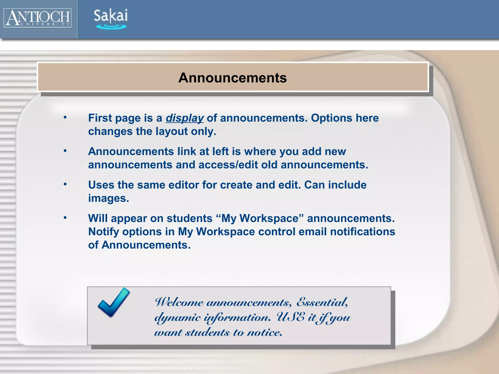 Announcements
                     Announcements

•   First page is a display of announcements. Options here
    changes the layout only.
•   Announcements link at left is where you add new
    announcements and access/edit old announcements.
•   Uses the same editor for create and edit. Can include
    images.
•   Will appear on students “My Workspace” announcements.
    Notify options in My Workspace control email notifications
    of Announcements.




                Welcome announcements, Essential,
                dynamic information. USE it if you
                want students to notice.
 