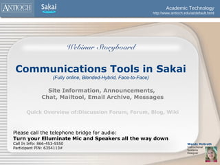 Academic Technology
                                                                   http://www.antioch.edu/at/default.html




                             Webinar Storyboard


 Communications Tools in Sakai
                    (Fully online, Blended-Hybrid, Face-to-Face)

                Site Information, Announcements,
              Chat, Mailtool, Email Archive, Messages

      Quick Overview of:Discussion Forum, Forum, Blog, Wiki



Please call the telephone bridge for audio:
Turn your Elluminate Mic and Speakers all the way down
Call In Info: 866-453-5550                                                              Wendy McGrath
Participant PIN: 6354113#                                                               Instructional
                                                                                        Systems
                                                                                        Designer
 