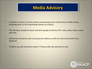Media Advisory
                                Media Advisory

•   A shorter version of a press release announcing news conferences, media events,
    breaking news or the impending release of a report.

•   The advisory should be short and alert people to the five W’s: who, what, where, when
    and why.

•   Advisories should be sent to local press outlets as well as to the Associated Press
    Daybook

•   A follow-up calls should be made 2-3 hours after the advisory is sent
 