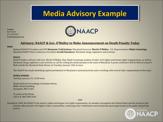 Media Advisory Example
                                       Media Advisory Example
Contact:
Ben Wrobel
(917) 846-0658
bwrobel@naacpnet.org


               Advisory: NAACP & Gov. O’Malley to Make Announcement on Death Penalty Today
WHO:
       National NAACP President and CEO Benjamin Todd Jealous; Maryland Governor Martin O'Malley; U.S. Representative Elijah Cummings;
       Maryland NAACP State Conference President Gerald Stansbury; Maryland clergy, legislators and activists.

       WHAT:
       NAACP leaders will join with Gov. Martin O'Malley, Rep. Elijah Cummings, leaders of other civil rights and human rights organizations, as well as
       Maryland clergy, legislators and activists, to call for ending the death penalty in the state of Maryland. A press conference will be held at Lawyer’s
       Mall outside the Maryland State House on Tuesday, January 15th at noon.

       The NAACP has made abolishing capital punishment in Maryland a national priority and is working with several other organizations in the state.

       WHEN/WHERE:
       Tuesday, January 15, 12:00 noon

       Senate Judicial Proceedings Committee Room,
       Miller Senate Building
       Annapolis, MD 21401

       To Listen in By Phone
       Call in #: 866-508-2264
                                                                              ###
Founded in 1909, the NAACP is the nation's oldest and largest civil rights organization. Its members throughout the United States and the world are the
     premier advocates for civil rights in their communities, conducting voter mobilization and monitoring equal opportunity in the public and private
     sectors.
 